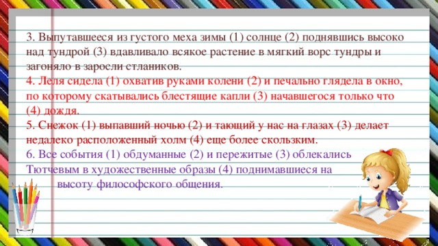 3. Выпутавшееся из густого меха зимы (1) солнце (2) поднявшись высоко над тундрой (3) вдавливало всякое растение в мягкий ворс тундры и загоняло в заросли стлаников.  4. Леля сидела (1) охватив руками колени (2) и печально глядела в окно, по которому скатывались блестящие капли (3) начавшегося только что (4) дождя.  5. Снежок (1) выпавший ночью (2) и тающий у нас на глазах (3) делает недалеко расположенный холм (4) еще более скользким.  6. Все события (1) обдуманные (2) и пережитые (3) облекались  Тютчевым в художественные образы (4) поднимавшиеся на  высоту философского общения.