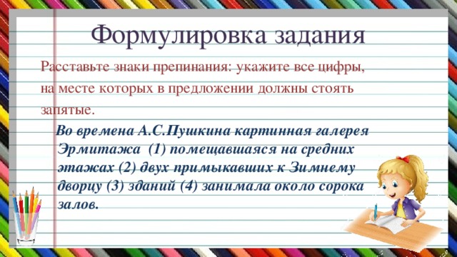 Формулировка задания   Расставьте знаки препинания: укажите все цифры, на месте которых в предложении должны стоять запятые.  Во времена А.С.Пушкина картинная галерея Эрмитажа (1) помещавшаяся на средних этажах (2) двух примыкавших к Зимнему дворцу (3) зданий (4) занимала около сорока залов.