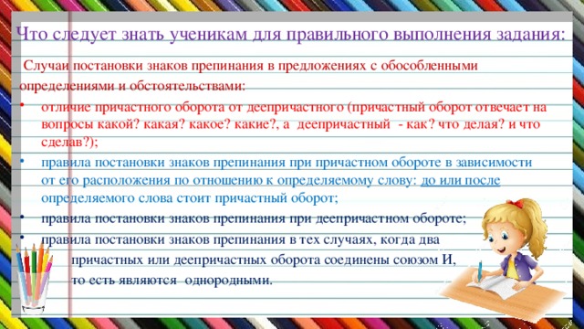 Что следует знать ученикам для правильного выполнения задания:  Случаи постановки знаков препинания в предложениях с обособленными определениями и обстоятельствами: отличие причастного оборота от деепричастного (причастный оборот отвечает на вопросы какой? какая? какое? какие?, а деепричастный - как? что делая? и что сделав?); правила постановки знаков препинания при причастном обороте в зависимости от его расположения по отношению к определяемому слову: до или после определяемого слова стоит причастный оборот; правила постановки знаков препинания при деепричастном обороте; правила постановки знаков препинания в тех случаях, когда два  причастных или деепричастных оборота соединены союзом И,  то есть являются однородными.