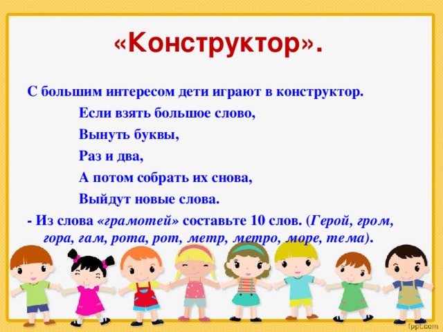 «Конструктор».  С большим интересом дети играют в конструктор.  Если взять большое слово,  Вынуть буквы,  Раз и два,  А потом собрать их снова,  Выйдут новые слова. - Из слова «грамотей» составьте 10 слов. ( Герой, гром, гора, гам, рота, рот, метр, метро, море, тема) .  