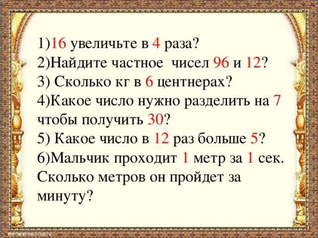 1) 16 увеличьте в 4 раза?  2)Найдите частное чисел 96 и 12 ?  3) Сколько кг в 6 центнерах?  4)Какое число нужно разделить на 7 чтобы получить 30 ?  5) Какое число в 12 раз больше 5 ?  6)Мальчик проходит 1 метр за 1 сек. Сколько метров он пройдет за минуту?