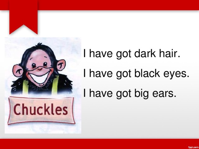 I have got dark hair. I have got black eyes. I have got big ears. 