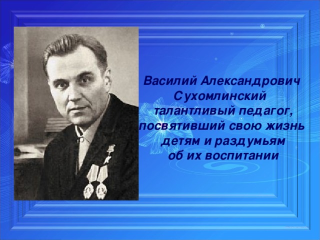 Василий Александрович Сухомлинский талантливый педагог, посвятивший свою жизнь детям и раздумьям  об их воспитании  