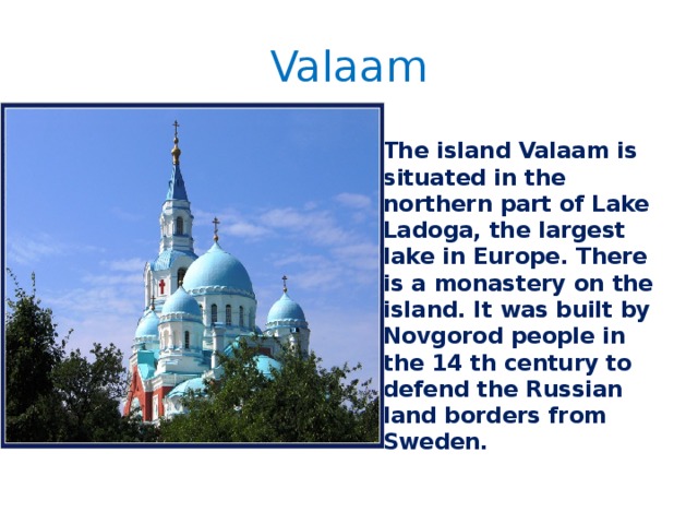 Valaam The island Valaam is situated in the northern part of Lake Ladoga, the largest lake in Europe. There is a monastery on the island. It was built by Novgorod people in the 14 th century to defend the Russian land borders from Sweden. 