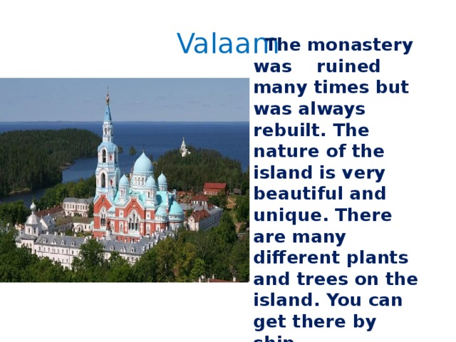Valaam  The monastery was ruined many times but was always rebuilt. The nature of the island is very beautiful and unique. There are many different plants and trees on the island. You can get there by ship. 