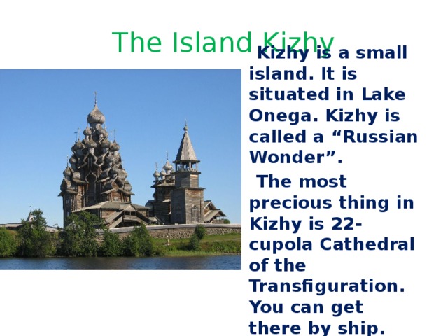 The Island Kizhy  Kizhy is a small island. It is situated in Lake Onega. Kizhy is called a “Russian Wonder”.  The most precious thing in Kizhy is 22- cupola Cathedral of the Transfiguration. You can get there by ship. 