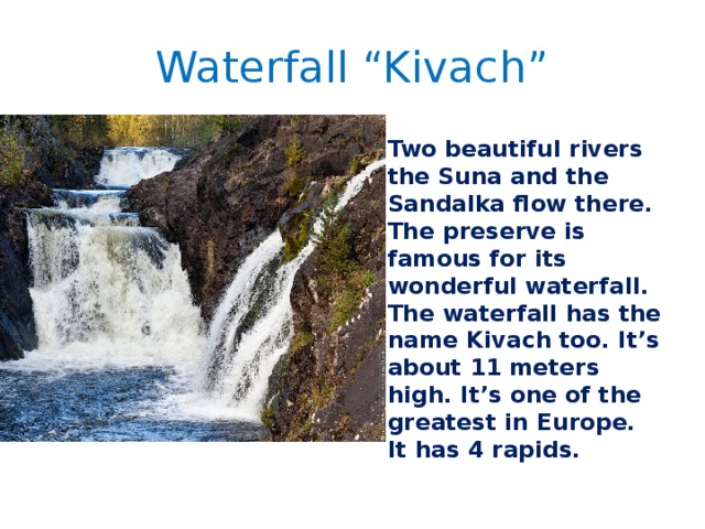 Waterfall “Kivach” Two beautiful rivers the Suna and the Sandalka flow there. The preserve is famous for its wonderful waterfall. The waterfall has the name Kivach too. It’s about 11 meters high. It’s one of the greatest in Europe. It has 4 rapids. 
