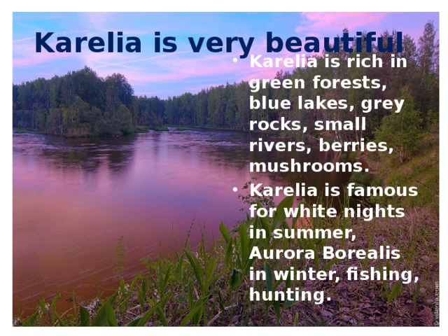 Karelia is very beautiful Karelia is rich in green forests, blue lakes, grey rocks, small rivers, berries, mushrooms. Karelia is famous for white nights in summer, Aurora Borealis in winter, fishing, hunting.  