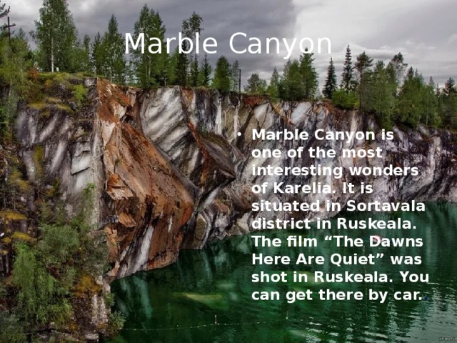Marble Canyon   Marble Canyon is one of the most interesting wonders of Karelia. It is situated in Sortavala district in Ruskeala. The film “The Dawns Here Are Quiet” was shot in Ruskeala. You can get there by car. . 