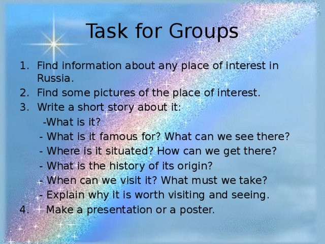 Task for Groups Find information about any place of interest in Russia. Find some pictures of the place of interest. Write a short story about it:  -What is it?  - What is it famous for? What can we see there?  - Where is it situated? How can we get there?  - What is the history of its origin?  - When can we visit it? What must we take?  - Explain why it is worth visiting and seeing. 4. Make a presentation or a poster. 
