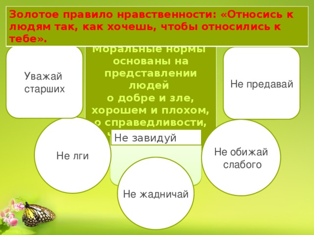 Золотое правило нравственности: «Относись к людям так, как хочешь, чтобы относились к тебе». Моральные нормы основаны на представлении людей о добре и зле, хорошем и плохом, о справедливости, чести, совести  Уважай старших Не предавай Не лги Не обижай  слабого Не завидуй Не жадничай 