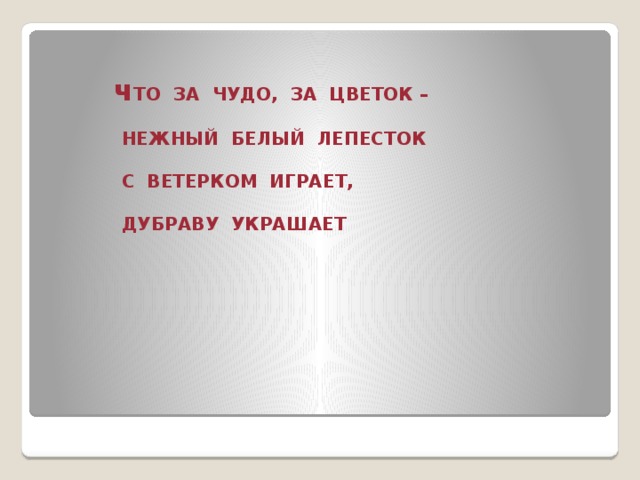 ч ТО ЗА ЧУДО, ЗА ЦВЕТОК –   НЕЖНЫЙ БЕЛЫЙ ЛЕПЕСТОК   С ВЕТЕРКОМ ИГРАЕТ,   ДУБРАВУ УКРАШАЕТ
