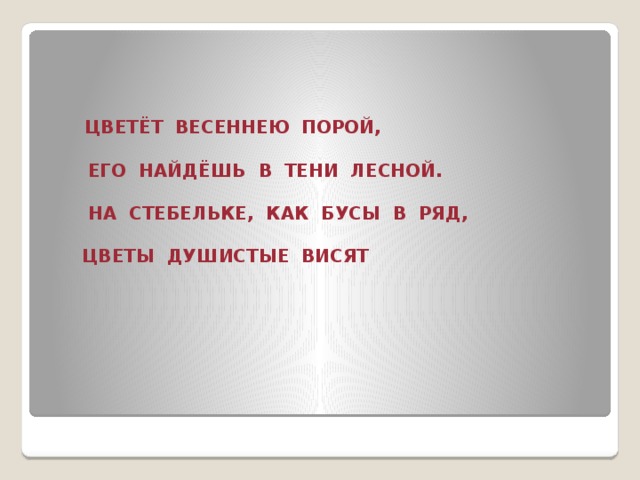 ЦВЕТЁТ ВЕСЕННЕЮ ПОРОЙ,   ЕГО НАЙДЁШЬ В ТЕНИ ЛЕСНОЙ.   НА СТЕБЕЛЬКЕ, КАК БУСЫ В РЯД,   ЦВЕТЫ ДУШИСТЫЕ ВИСЯТ