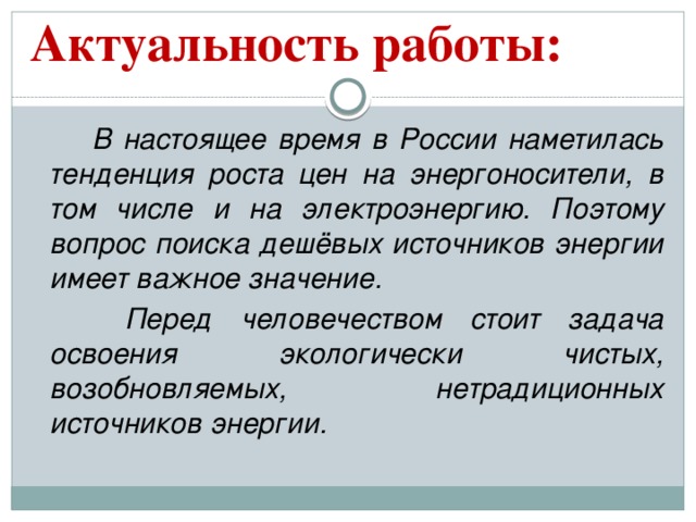 Актуальность работы:    В настоящее время в России наметилась тенденция роста цен на энергоносители, в том числе и на электроэнергию. Поэтому вопрос поиска дешёвых источников энергии имеет важное значение.    Перед человечеством стоит задача освоения экологически чистых, возобновляемых, нетрадиционных источников энергии.