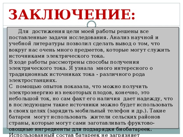 ЗАКЛЮЧЕНИЕ:  Для достижения цели моей работы решены все поставленные задачи исследования. Анализ научной и учебной литературы позволил сделать вывод о том, что вокруг нас очень много предметов, которые могут служить источниками электрического тока. В ходе работы рассмотрены способы получения электрического тока. Я узнала много интересного о традиционных источниках тока - различного рода электростанциях. С помощью опытов показала, что можно получить электроэнергию из некоторых плодов, конечно, это небольшой ток, но сам факт его наличия дает надежду, что в последующем такие источники можно будет использовать в своих целях (зарядить мобильный телефон и др.). Такие батареи могут использовать жители сельских районов страны, которые могут сами заготавливать фруктово-овощные ингредиенты для подзарядки биобатареек. Использованный состав батареек не загрязняет окружающую среду, как гальванические (химические) элементы, и не требует отдельной утилизации в отведенных местах.    