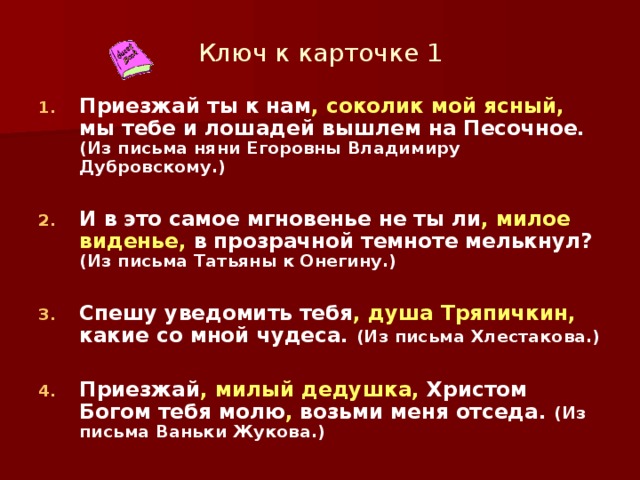 Ключ к карточке 1 Приезжай ты к нам , соколик мой ясный, мы тебе и лошадей вышлем на Песочное. (Из письма няни Егоровны Владимиру Дубровскому.)  И в это самое мгновенье не ты ли , милое виденье, в прозрачной темноте мелькнул? (Из письма Татьяны к Онегину.)  Спешу уведомить тебя , душа Тряпичкин, какие со мной чудеса. (Из письма Хлестакова.)  Приезжай , милый дедушка, Христом Богом тебя молю , возьми меня отседа. (Из письма Ваньки Жукова.)