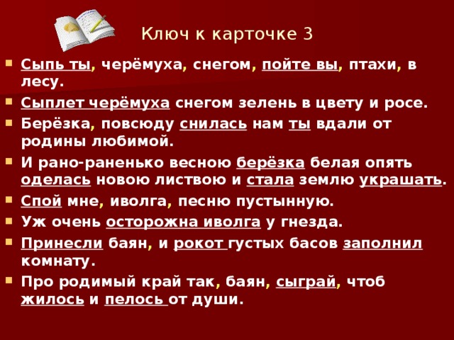 Ключ к карточке 3 Сыпь ты , черёмуха , снегом ,  пойте вы , птахи , в лесу. Сыплет черёмуха снегом зелень в цвету и росе. Берёзка , повсюду снилась нам ты вдали от родины любимой. И рано-раненько весною берёзка белая опять оделась новою листвою и стала землю украшать . Спой мне , иволга , песню пустынную. Уж очень осторожна иволга у гнезда. Принесли баян , и рокот густых басов заполнил комнату. Про родимый край так , баян ,  сыграй , чтоб жилось и пелось от души.