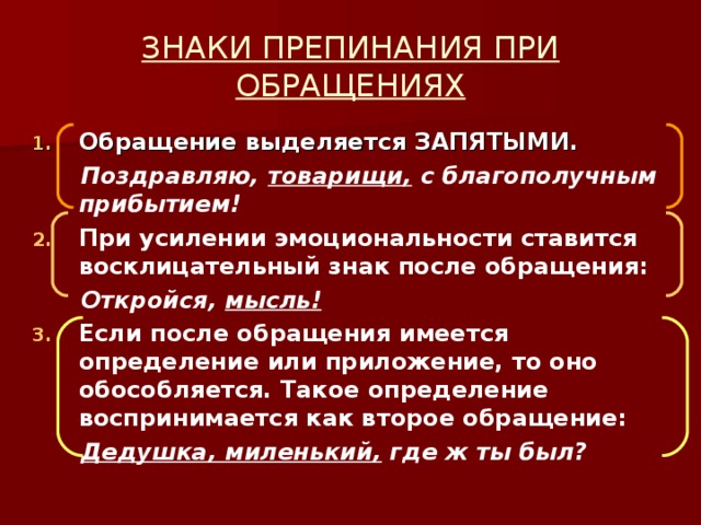 ЗНАКИ ПРЕПИНАНИЯ ПРИ ОБРАЩЕНИЯХ Обращение выделяется ЗАПЯТЫМИ.  Поздравляю, товарищи, с благополучным прибытием! При усилении эмоциональности ставится восклицательный знак после обращения:  Откройся, мысль! Если после обращения имеется определение или приложение, то оно обособляется. Такое определение воспринимается как второе обращение:  Дедушка, миленький, где ж ты был?