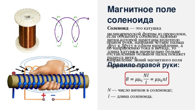 Магнитное поле соленоида Соленоид — это катушка цилиндрической формы из проволоки, витки которой намотаны вплотную друг к другу в одном направлении, а длина катушки значительно больше радиуса витка. если обхватить соленоид ладонью правой руки, направив четыре пальца по направлению тока в витках, то отставленный большой палец покажет направление линий магнитного поля внутри соленоида. Правило правой руки:   N — число витков в соленоиде; l — длина соленоида. 13 