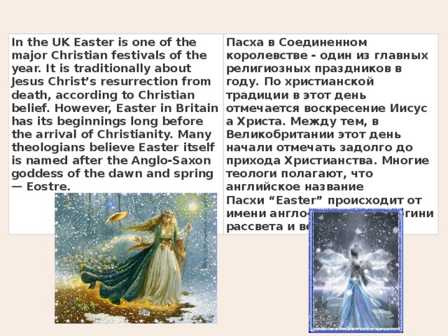 In the UK Easter is one of the major Christian festivals of the year. It is traditionally about Jesus Christ’s resurrection from death, according to Christian belief. However, Easter in Britain has its beginnings long before the arrival of Christianity. Many theologians believe Easter itself is named after the Anglo-Saxon goddess of the dawn and spring — Eostre. Пасха в Соединенном королевстве - один из главных религиозных праздников в году. По христианской традиции в этот день отмечается воскресение Иисуса Христа. Между тем, в Великобритании этот день начали отмечать задолго до прихода Христианства. Многие теологи полагают, что английское название Пасхи “Easter” происходит от имени англо-саксонской богини рассвета и весны  Eostre. 