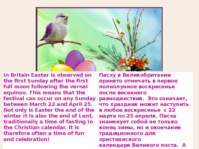 In Britain Easter is observed on the first Sunday after the first full moon following the vernal equinox. This means that the festival can occur on any Sunday between March 22 and April 25. Not only is Easter the end of the winter it is also the end of Lent, traditionally a time of fasting in the Christian calendar. It is therefore often a time of fun and celebration! Пасху в Великобритании принято отмечать в первое полнолунное воскресенье после весеннего равноденствия.  Это означает, что праздник может наступить в любое воскресенье  с 22 марта по 25 апреля. Пасха знаменует собой не только конец зимы, но и окончание  традиционного для христианского календаря Великого поста.  А значит это время для веселья и праздника! 