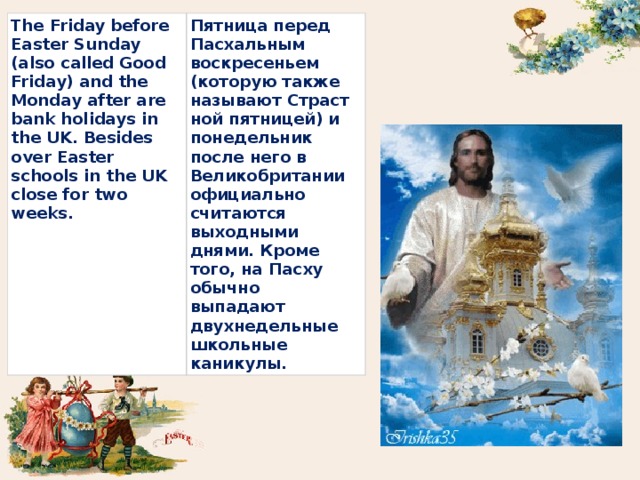 The Friday before Easter Sunday (also called Good Friday) and the Monday after are bank holidays in the UK. Besides over Easter schools in the UK close for two weeks. Пятница перед Пасхальным воскресеньем (которую также называют Страстной пятницей) и понедельник после него в Великобритании официально считаются выходными днями. Кроме того, на Пасху обычно выпадают двухнедельные школьные каникулы. 