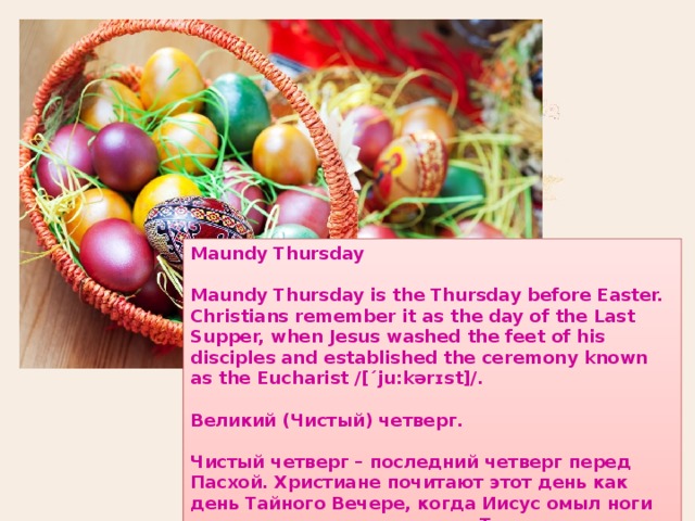 Maundy Thursday  Maundy Thursday is the Thursday before Easter. Christians remember it as the day of the Last Supper, when Jesus washed the feet of his disciples and established the ceremony known as the Eucharist /[´ju:kərɪst]/.  Великий (Чистый) четверг.  Чистый четверг – последний четверг перед Пасхой. Христиане почитают этот день как день Тайного Вечере, когда Иисус омыл ноги своих учеников и установил Таинство причастия. 