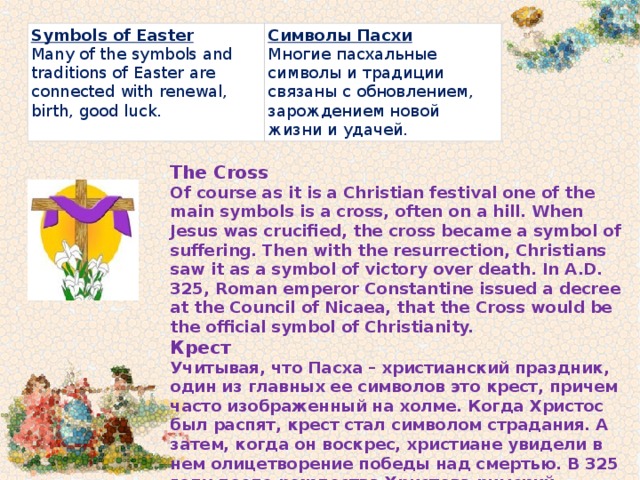 Symbols of Easter Many of the symbols and traditions of Easter are connected with renewal, birth, good luck. Cимволы Пасхи Многие пасхальные символы и традиции связаны с обновлением, зарождением новой жизни и удачей. The Cross Of course as it is a Christian festival one of the main symbols is a cross, often on a hill. When Jesus was crucified, the cross became a symbol of suffering. Then with the resurrection, Christians saw it as a symbol of victory over death. In A.D. 325, Roman emperor Constantine issued a decree at the Council of Nicaea, that the Cross would be the official symbol of Christianity. Крест Учитывая, что Пасха – христианский праздник, один из главных ее символов это крест, причем часто изображенный на холме. Когда Христос был распят, крест стал символом страдания. А затем, когда он воскрес, христиане увидели в нем олицетворение победы над смертью. В 325 году после рождества Христова римский император Константин на Никейском церковном соборе провозгласил крест официальным символом Христианства. 