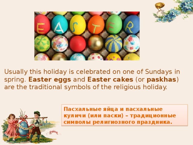 Usually this holiday is celebrated on one of Sundays in spring.  Easter eggs  and  Easter cakes  (or  paskhas ) are the traditional symbols of the religious holiday. Пасхальные яйца и пасхальные куличи (или паски) – традиционные символы религиозного праздника.  