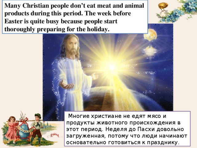 Many Christian people don’t eat meat and animal products during this period. The week before Easter is quite busy because people start thoroughly preparing for the holiday.  Многие христиане не едят мясо и продукты животного происхождения в этот период. Неделя до Пасхи довольно загруженная, потому что люди начинают основательно готовиться к празднику. 