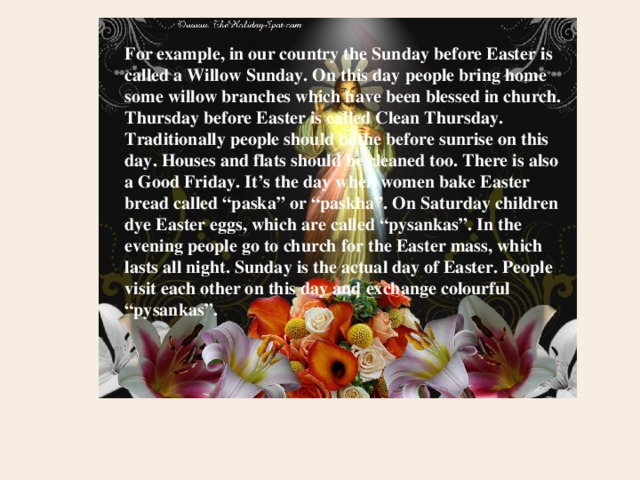 For example, in our country the Sunday before Easter is called a Willow Sunday. On this day people bring home some willow branches which have been blessed in church. Thursday before Easter is called Clean Thursday. Traditionally people should bathe before sunrise on this day. Houses and flats should be cleaned too. There is also a Good Friday. It’s the day when women bake Easter bread called “paska” or “paskha”. On Saturday children dye Easter eggs, which are called “pysankas”. In the evening people go to church for the Easter mass, which lasts all night. Sunday is the actual day of Easter. People visit each other on this day and exchange colourful “pysankas”. 