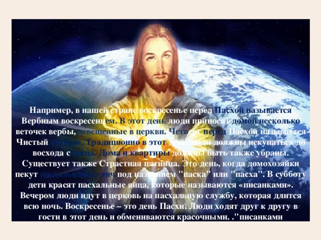 Например, в нашей стране воскресенье перед Пасхой называется Вербным воскресень ем. В этот день люди приносят домой несколько веточек вербы, освещенные в церкви. Четв ерг  перед Пасхой называется Чистый четверг. Традиционно в этот день люди должны искупаться до восхода с олнца. Дома и квартиры должны быть также убраны. Существует также Страстная пятница. Это день, когда домохозяйки пекут пасхальный кулич под названием 