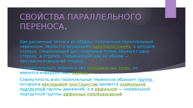 СВОЙСТВА ПАРАЛЛЕЛЬНОГО ПЕРЕНОСА . Две различные точки и их образы, полученные параллельным переносом, являются вершинами параллелограмма , в котором отрезок, соединяющий две начальные точки, образует одну сторону, а отрезок, соединяющий два их образа — противоположную ей сторону. У параллельного переноса нет  неподвижных точек , но имеются инвариантные  прямые . [2] Совокупность всех параллельных переносов образует  группу , которая в  евклидовом пространстве  является нормальной подгруппой  группы движений, а в  аффинном  ― нормальной подгруппой группы  аффинных преобразований .