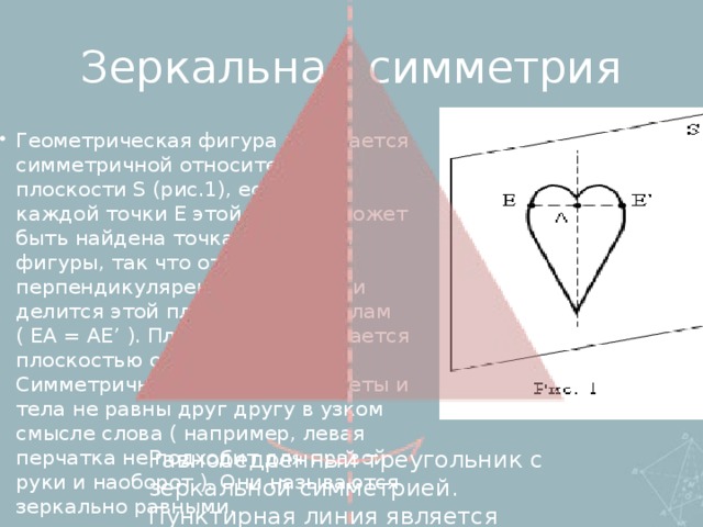 Зеркальная симметрия Геометрическая фигура называется симметричной относительно плоскости S (рис.1), если для каждой точки E этой фигуры может быть найдена точка E’ этой же фигуры, так что отрезок EE’ перпендикулярен плоскости S и делится этой плоскостью пополам ( EA = AE’ ). Плоскость S называется плоскостью симметрии. Симметричные фигуры, предметы и тела не равны друг другу в узком смысле слова ( например, левая перчатка не подходит для правой руки и наоборот ). Они называются зеркально равными. Равнобедренный треугольник с зеркальной симметрией. Пунктирная линия является осью симметрии.