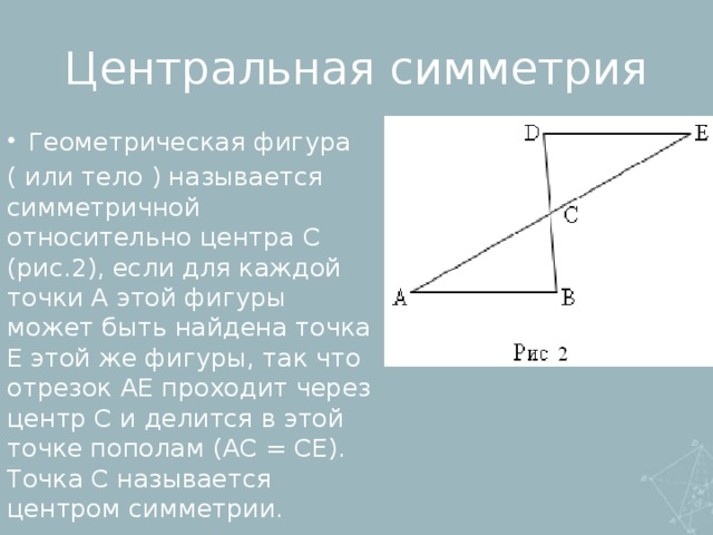 Центральная симметрия Геометрическая фигура ( или тело ) называется симметричной относительно центра C (рис.2), если для каждой точки A этой фигуры может быть найдена точка E этой же фигуры, так что отрезок AE проходит через центр C и делится в этой точке пополам (AC = CE). Точка C называется центром симметрии.