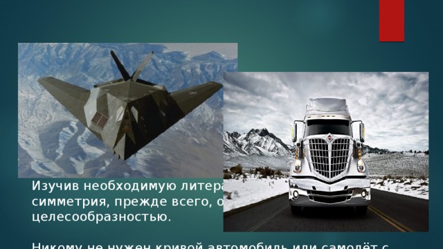 Глядя на транспортные средства, мы задали себе вопрос: Чем объясняется частое присутствие симметрии в технике? Изучив необходимую литературу, поняли, что симметрия, прежде всего, определяется целесообразностью. Никому не нужен кривой автомобиль или самолёт с крыльями разной длины. Кроме того симметричные объекты красивы.