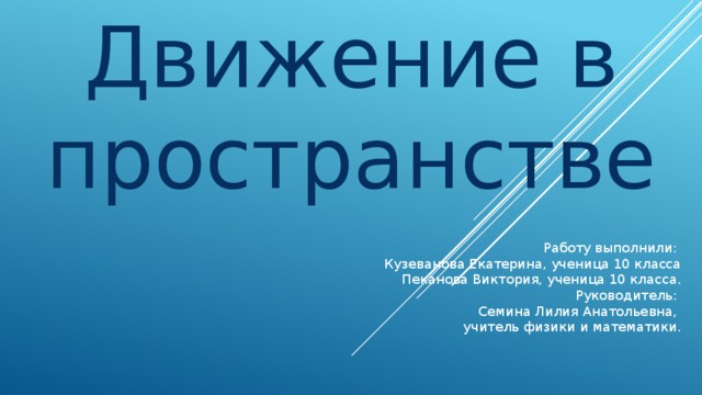Движение в пространстве Работу выполнили: Кузеванова Екатерина, ученица 10 класса Пеканова Виктория, ученица 10 класса. Руководитель: Семина Лилия Анатольевна, учитель физики и математики.