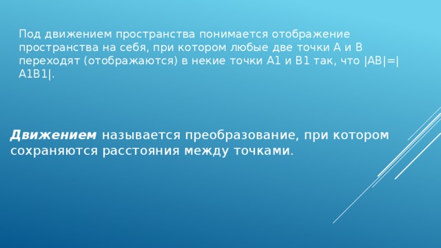 Под движением пространства понимается отображение пространства на себя, при котором любые две точки A и B переходят (отображаются) в некие точки A1 и B1 так, что |AB|=|A1B1|. Движением называется преобразование, при котором сохраняются расстояния между точками.
