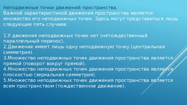 Неподвижные точки движений пространства. Важной характеристикой движения пространства является множество его неподвижных точек. Здесь могут представиться лишь следующие пять случаев: 1.У движения неподвижных точек нет (нетождественный параллельный перенос). 2.Движение имеет лишь одну неподвижную точку (центральная симметрия). 3.Множество неподвижных точек движения пространства является прямой (поворот вокруг прямой). 4.Множество неподвижных точек движения пространства является плоскостью (зеркальная симметрия). 5.Множество неподвижных точек движения пространства является всем пространством (тождественное движение).