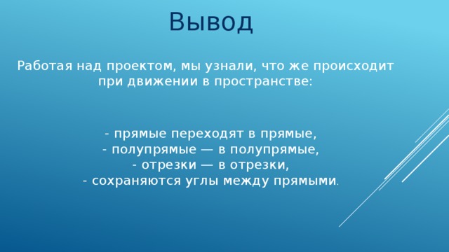 Вывод Работая над проектом, мы узнали, что же происходит при движении в пространстве: - прямые переходят в прямые, - полупрямые — в полупрямые, - отрезки — в отрезки, - сохраняются углы между прямыми .
