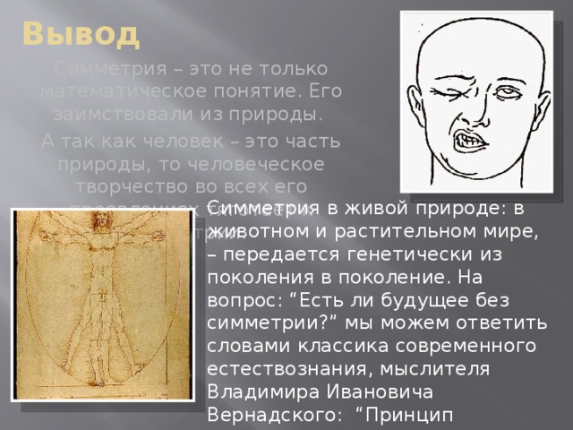Вывод Симметрия – это не только математическое понятие. Его заимствовали из природы. А так как человек – это часть природы, то человеческое творчество во всех его проявлениях тяготеет к симметрии. Симметрия в живой природе: в животном и растительном мире, – передается генетически из поколения в поколение. На вопрос: “Есть ли будущее без симметрии?” мы можем ответить словами классика современного естествознания, мыслителя Владимира Ивановича Вернадского: “Принцип симметрии охватывает все новые и новые области…”.
