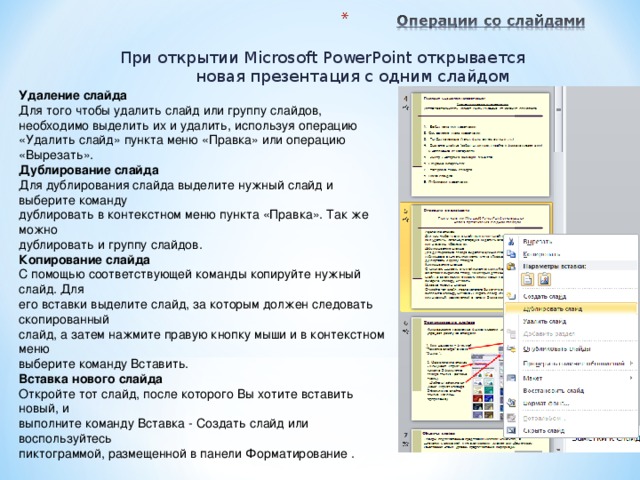 При открытии Microsoft PowerPoint открывается  новая презентация с одним слайдом Удаление слайда Для того чтобы удалить слайд или группу слайдов, необходимо выделить их и удалить, используя операцию «Удалить слайд» пункта меню «Правка» или операцию «Вырезать». Дублирование слайда Для дублирования слайда выделите нужный слайд и выберите команду дублировать в контекстном меню пункта «Правка». Так же можно дублировать и группу слайдов. Копирование слайда С помощью соответствующей команды копируйте нужный слайд. Для его вставки выделите слайд, за которым должен следовать скопированный слайд, а затем нажмите правую кнопку мыши и в контекстном меню выберите команду Вставить. Вставка нового слайда Откройте тот слайд, после которого Вы хотите вставить новый, и выполните команду Вставка - Создать слайд или воспользуйтесь пиктограммой, размещенной в панели Форматирование .  