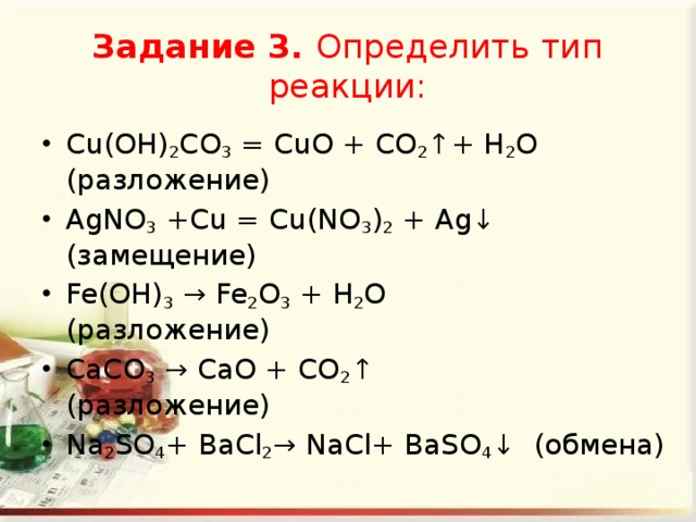 Задание 3. Определить тип реакции: Cu(OH) 2 CO 3  = CuO + CO 2 ↑+ H 2 O (разложение) AgNO 3  +Cu = Cu(NO 3 ) 2  + Ag↓ (замещение) Fe(OH) 3  → Fe 2 O 3  + H 2 O (разложение) СаСО 3  → СаО + CO 2 ↑ (разложение) Na 2 SO 4 + ВаСl 2 → NaСl+ ВаSO 4 ↓ (обмена) 