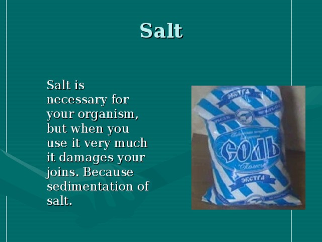 Salt  Salt is necessary for your organism, but when you use it very much it damages your joins. Because sedimentation of salt.