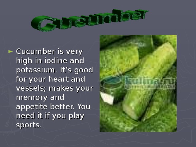 Cucumber is very high in iodine and potassium. It’s good for your heart and vessels; makes your memory and appetite better. You need it if you play sports.