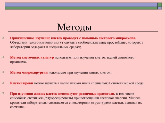 Методы Прижизненное изучение клеток проводят с помощью светового микроскопа. Объектами такого изучения могут служить свободноживущие простейшие, которых в лаборатории содержат в специальных средах;  Метод клеточных культур используют для изучения клеток тканей животного организма. Метод микрохирургии используют при изучении живых клеток .  Клетки крови можно изучать в капле плазмы или в специальной синтетической среде.  При изучении живых клеток используют различные красители , в том числе способные светиться (флуоресцировать) при поглощении световой энергии. Многие красители избирательно связываются с некоторыми структурами клетки, вызывая их свечение. 