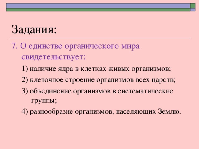 Задания: 7. О единстве органического мира свидетельствует: 1) наличие ядра в клетках живых организмов; 2) клеточное строение организмов всех царств; 3) объединение организмов в систематические группы; 4) разнообразие организмов, населяющих Землю . 1) наличие ядра в клетках живых организмов; 2) клеточное строение организмов всех царств; 3) объединение организмов в систематические группы; 4) разнообразие организмов, населяющих Землю . 