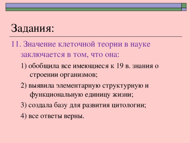 Задания: 11. Значение клеточной теории в науке заключается в том, что она: 1) обобщила все имеющиеся к 19 в. знания о строении организмов; 2) выявила элементарную структурную и функциональную единицу жизни; 3) создала базу для развития цитологии; 4) все ответы верны . 1) обобщила все имеющиеся к 19 в. знания о строении организмов; 2) выявила элементарную структурную и функциональную единицу жизни; 3) создала базу для развития цитологии; 4) все ответы верны . 