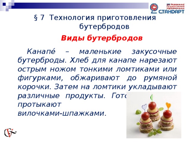 § 7 Технология приготовления бутербродов Виды бутербродов  Канапе́ – маленькие закусочные бутерброды. Хлеб для канапе нарезают острым ножом тонкими ломтиками или фигурками, обжаривают до румяной корочки. Затем на ломтики укладывают различные продукты. Готовые канапе протыкают вилочками-шпажками.   