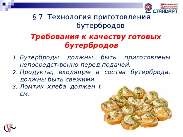 § 7 Технология приготовления бутербродов Требования к качеству готовых бутербродов  Бутерброды должны быть приготовлены непосредст-венно перед подачей. Продукты, входящие в состав бутерброда, должны быть свежими. Ломтик хлеба должен быть толщиной 1-1,5 см.    